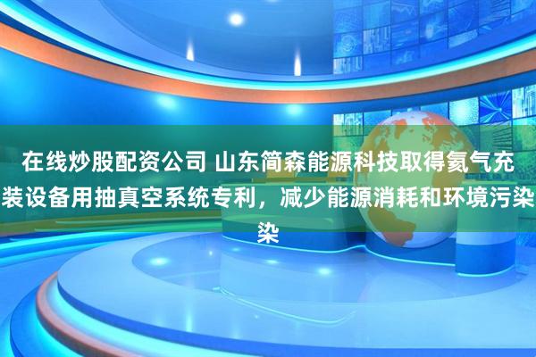 在线炒股配资公司 山东简森能源科技取得氦气充装设备用抽真空系统专利，减少能源消耗和环境污染