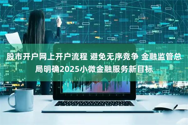 股市开户网上开户流程 避免无序竞争 金融监管总局明确2025小微金融服务新目标