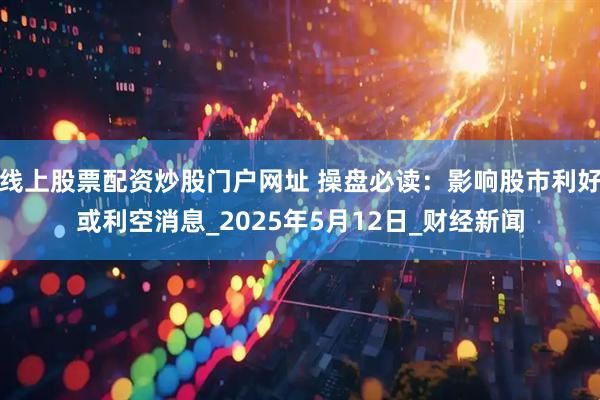 线上股票配资炒股门户网址 操盘必读：影响股市利好或利空消息_2025年5月12日_财经新闻