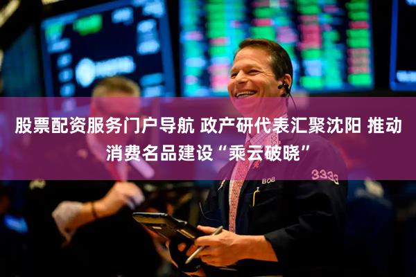 股票配资服务门户导航 政产研代表汇聚沈阳 推动消费名品建设“乘云破晓”