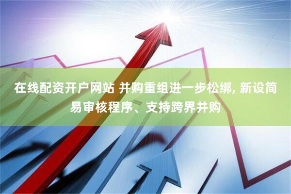 在线配资开户网站 并购重组进一步松绑, 新设简易审核程序、支持跨界并购