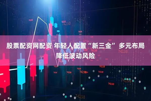 股票配资网配资 年轻人配置“新三金” 多元布局降低波动风险