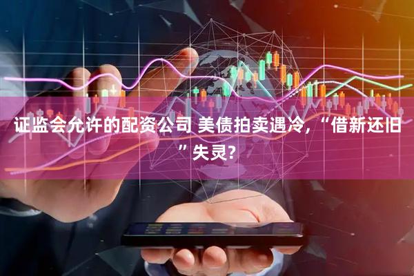 证监会允许的配资公司 美债拍卖遇冷, “借新还旧”失灵?