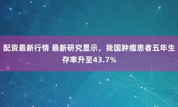 配资最新行情 最新研究显示，我国肿瘤患者五年生存率升至43.7%
