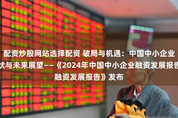 配资炒股网站选择配资 破局与机遇：中国中小企业融资现状与未来展望——《2024年中国中小企业融资发展报告》发布