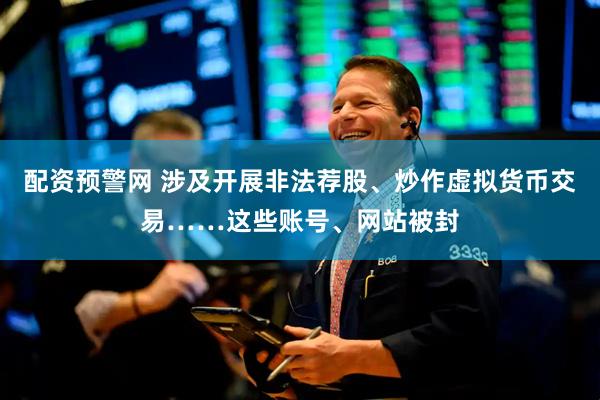 配资预警网 涉及开展非法荐股、炒作虚拟货币交易……这些账号、网站被封