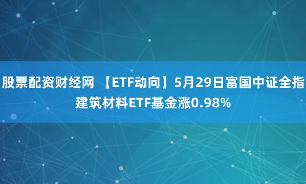 股票配资财经网 【ETF动向】5月29日富国中证全指建筑材料ETF基金涨0.98%