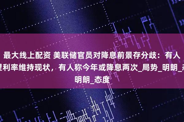 最大线上配资 美联储官员对降息前景存分歧：有人希望利率维持现状，有人称今年或降息两次_局势_明朗_态度