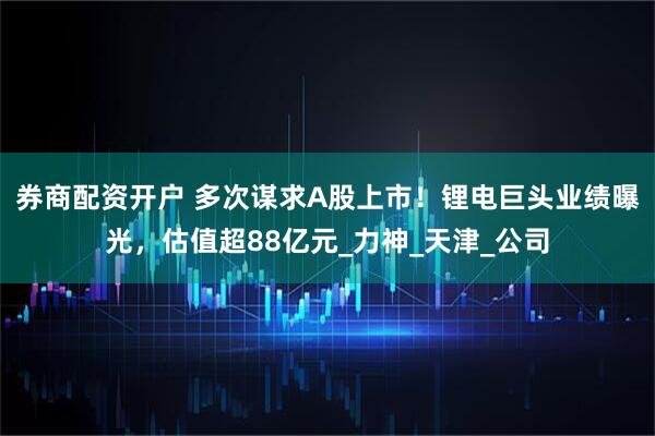 券商配资开户 多次谋求A股上市！锂电巨头业绩曝光，估值超88亿元_力神_天津_公司