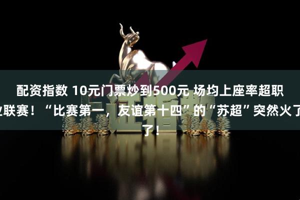 配资指数 10元门票炒到500元 场均上座率超职业联赛！“比赛第一，友谊第十四”的“苏超”突然火了！