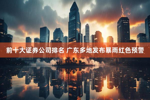 前十大证券公司排名 广东多地发布暴雨红色预警