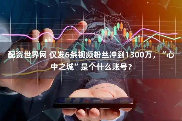 配资世界网 仅发6条视频粉丝冲到1300万，“心中之城”是个什么账号？