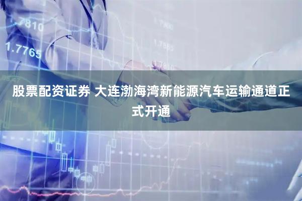 股票配资证券 大连渤海湾新能源汽车运输通道正式开通