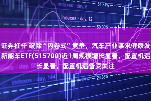 证券杠杆 破除“内卷式”竞争，汽车产业谋求健康发展之道，新能车ETF(515700)近1周规模增长显著，配置机遇备受关注