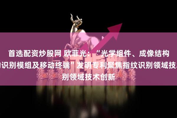 首选配资炒股网 欧菲光：“光学组件、成像结构、生物识别模组及移动终端”发明专利聚焦指纹识别领域技术创新