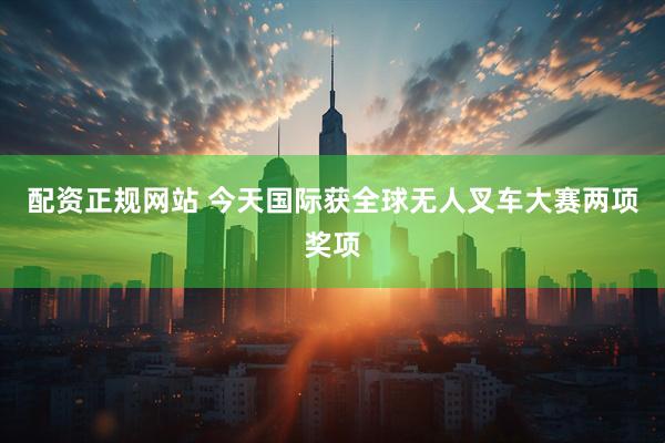 配资正规网站 今天国际获全球无人叉车大赛两项奖项