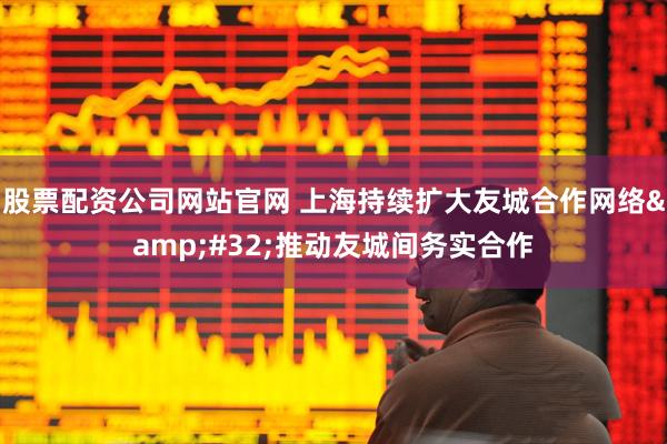 股票配资公司网站官网 上海持续扩大友城合作网络&#32;推动友城间务实合作