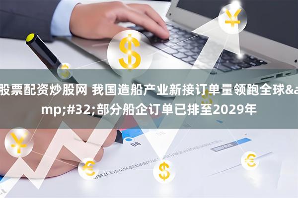 股票配资炒股网 我国造船产业新接订单量领跑全球&#32;部分船企订单已排至2029年