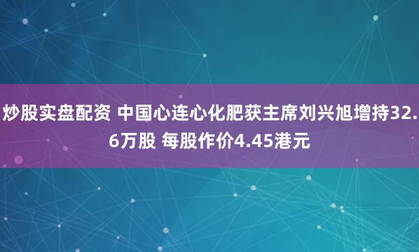 炒股实盘配资 中国心连心化肥获主席刘兴旭增持32.6万股 每股作价4.45港元