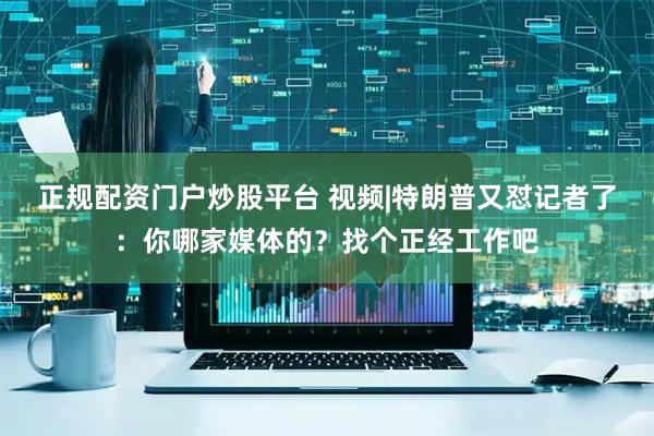 正规配资门户炒股平台 视频|特朗普又怼记者了：你哪家媒体的？找个正经工作吧