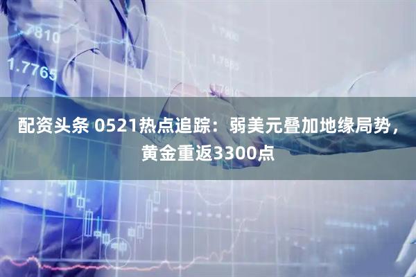 配资头条 0521热点追踪：弱美元叠加地缘局势，黄金重返3300点