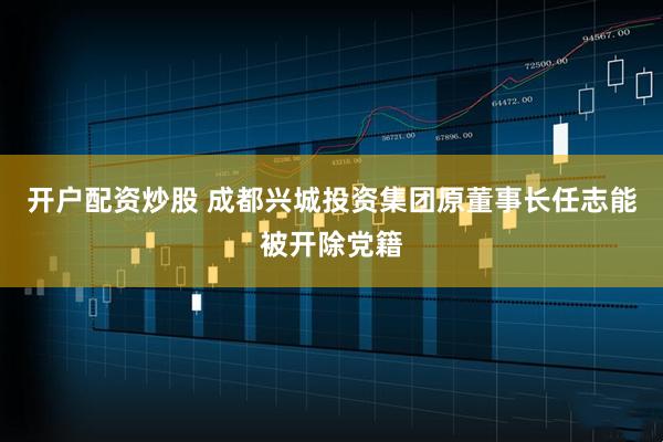 开户配资炒股 成都兴城投资集团原董事长任志能被开除党籍