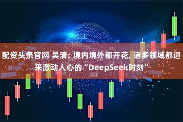 配资头条官网 吴清: 境内境外都开花, 诸多领域都迎来激动人心的“DeepSeek时刻”