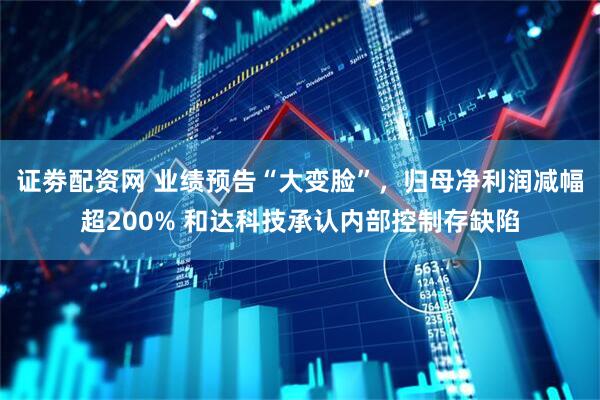 证劵配资网 业绩预告“大变脸”，归母净利润减幅超200% 和达科技承认内部控制存缺陷