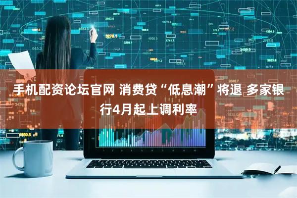 手机配资论坛官网 消费贷“低息潮”将退 多家银行4月起上调利率
