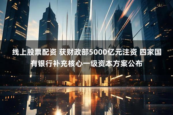 线上股票配资 获财政部5000亿元注资 四家国有银行补充核心一级资本方案公布