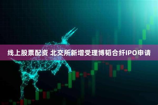 线上股票配资 北交所新增受理博韬合纤IPO申请