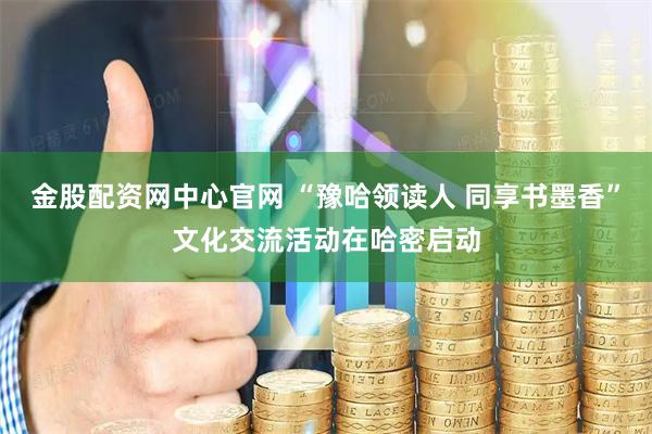 金股配资网中心官网 “豫哈领读人 同享书墨香”文化交流活动在哈密启动