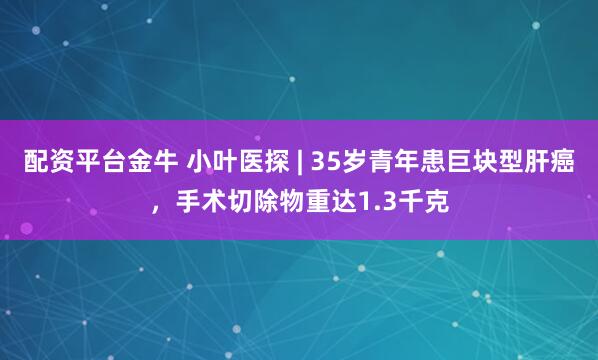 配资平台金牛 小叶医探 | 35岁青年患巨块型肝癌，手术切除物重达1.3千克