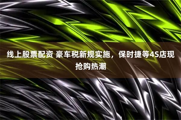 线上股票配资 豪车税新规实施，保时捷等4S店现抢购热潮