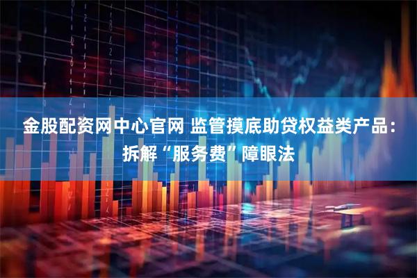 金股配资网中心官网 监管摸底助贷权益类产品：拆解“服务费”障眼法