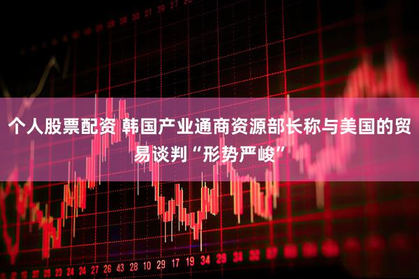 个人股票配资 韩国产业通商资源部长称与美国的贸易谈判“形势严峻”