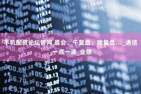 手机配资论坛官网 晨会、午复盘、晚复盘…_通信_一点一滴_业绩