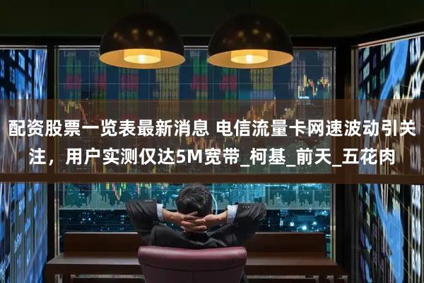 配资股票一览表最新消息 电信流量卡网速波动引关注，用户实测仅达5M宽带_柯基_前天_五花肉